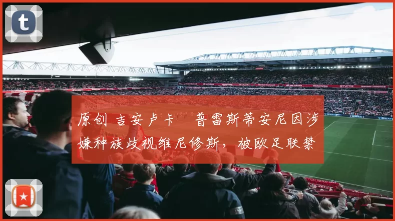 原创 吉安卢卡・普雷斯蒂安尼因涉嫌种族歧视维尼修斯，被欧足联禁赛