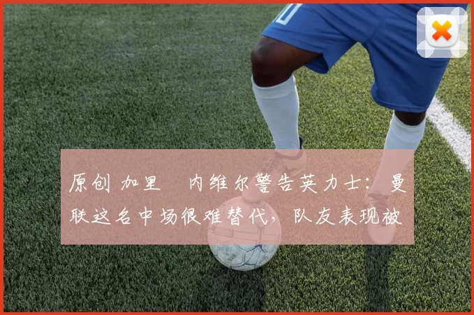 原创 加里・内维尔警告英力士：曼联这名中场很难替代，队友表现被赞 “离谱”