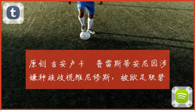 原创 吉安卢卡・普雷斯蒂安尼因涉嫌种族歧视维尼修斯，被欧足联禁赛