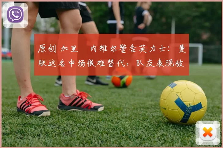 原创 加里・内维尔警告英力士：曼联这名中场很难替代，队友表现被赞 “离谱”