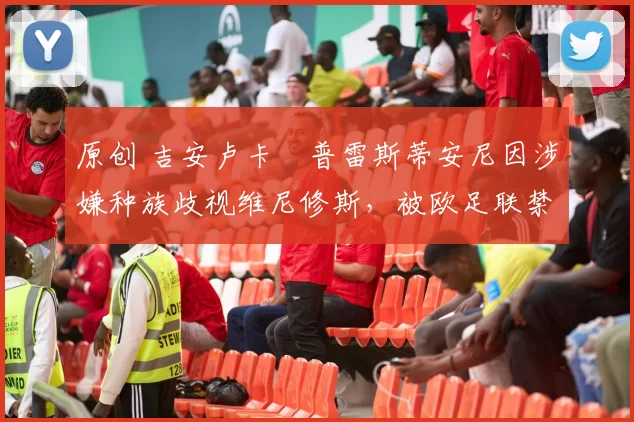 原创 吉安卢卡・普雷斯蒂安尼因涉嫌种族歧视维尼修斯，被欧足联禁赛