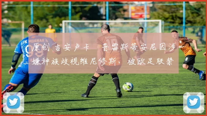 原创 吉安卢卡・普雷斯蒂安尼因涉嫌种族歧视维尼修斯，被欧足联禁赛