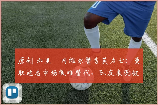 原创 加里・内维尔警告英力士：曼联这名中场很难替代，队友表现被赞 “离谱”