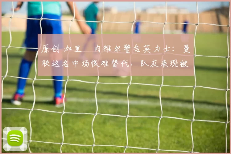 原创 加里・内维尔警告英力士：曼联这名中场很难替代，队友表现被赞 “离谱”