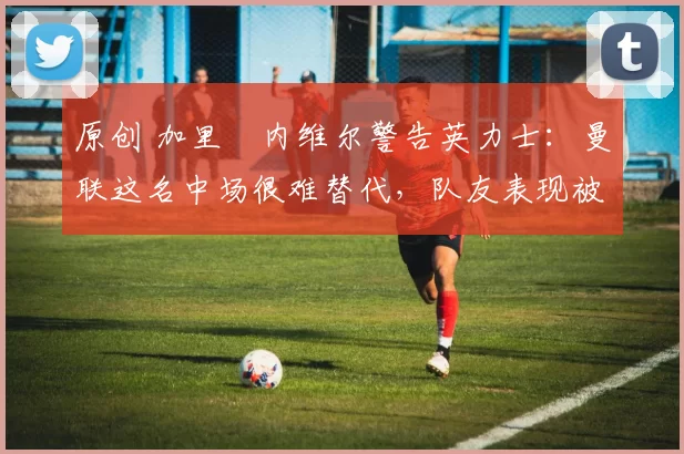 原创 加里・内维尔警告英力士:曼联这名中场很难替代,队友表现被赞 “离谱”