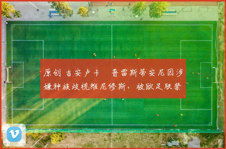 原创 吉安卢卡・普雷斯蒂安尼因涉嫌种族歧视维尼修斯，被欧足联禁赛