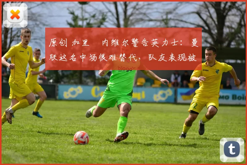 原创 加里・内维尔警告英力士：曼联这名中场很难替代，队友表现被赞 “离谱”