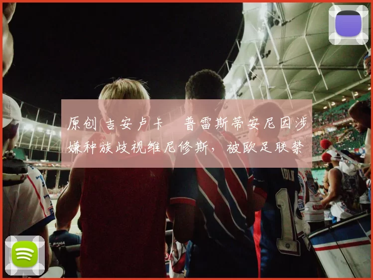 原创 吉安卢卡・普雷斯蒂安尼因涉嫌种族歧视维尼修斯，被欧足联禁赛