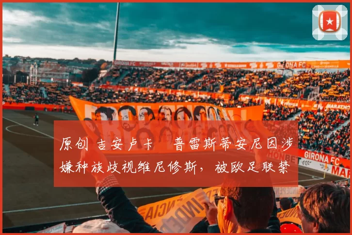 原创 吉安卢卡・普雷斯蒂安尼因涉嫌种族歧视维尼修斯，被欧足联禁赛