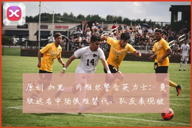 原创 加里・内维尔警告英力士：曼联这名中场很难替代，队友表现被赞 “离谱”