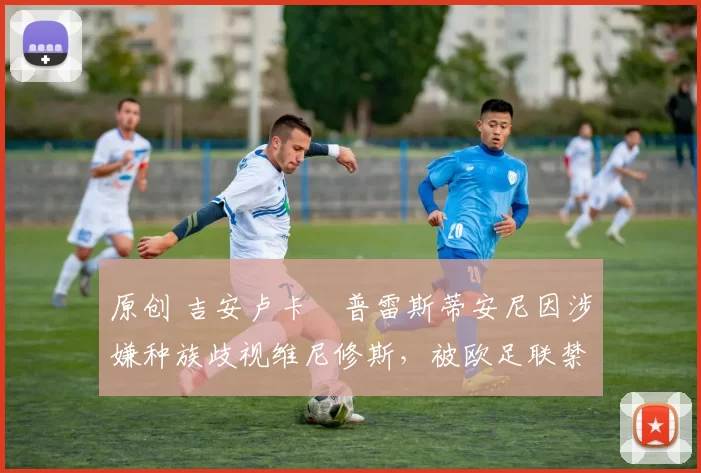 原创 吉安卢卡・普雷斯蒂安尼因涉嫌种族歧视维尼修斯,被欧足联禁赛