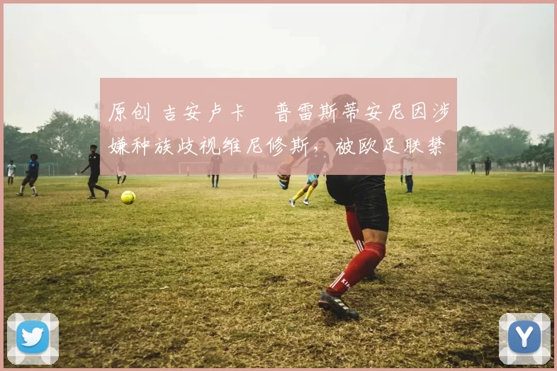 原创 吉安卢卡・普雷斯蒂安尼因涉嫌种族歧视维尼修斯，被欧足联禁赛