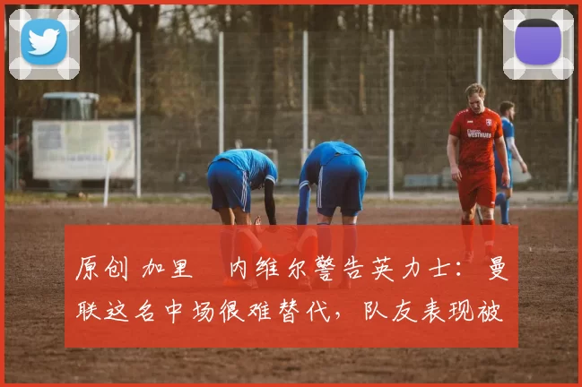 原创 加里・内维尔警告英力士:曼联这名中场很难替代,队友表现被赞 “离谱”