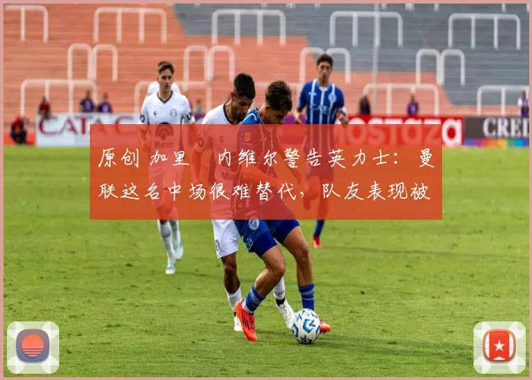 原创 加里・内维尔警告英力士：曼联这名中场很难替代，队友表现被赞 “离谱”