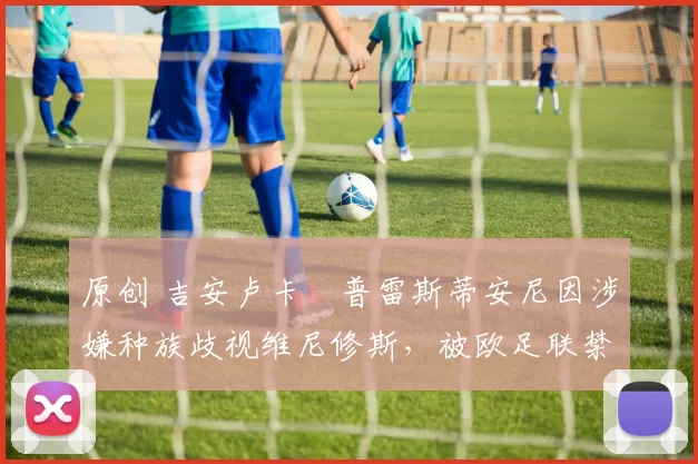 原创 吉安卢卡・普雷斯蒂安尼因涉嫌种族歧视维尼修斯,被欧足联禁赛