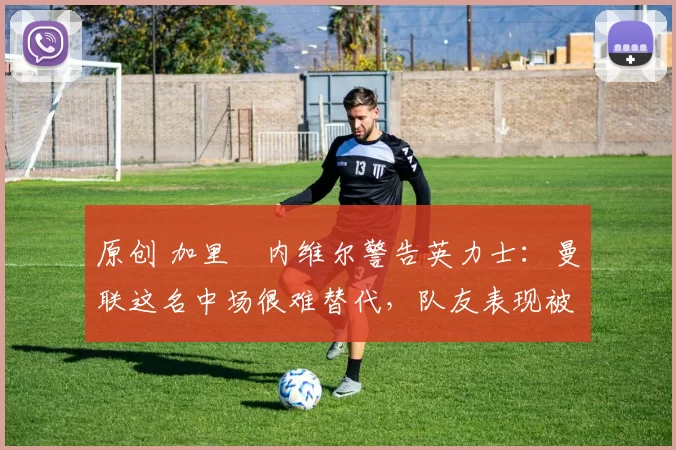 原创 加里・内维尔警告英力士:曼联这名中场很难替代,队友表现被赞 “离谱”