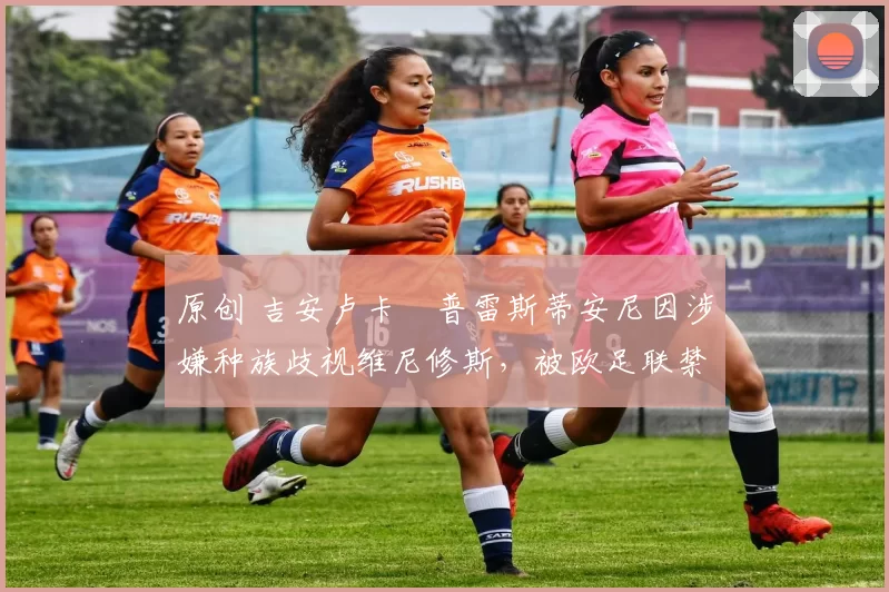 原创 吉安卢卡・普雷斯蒂安尼因涉嫌种族歧视维尼修斯,被欧足联禁赛