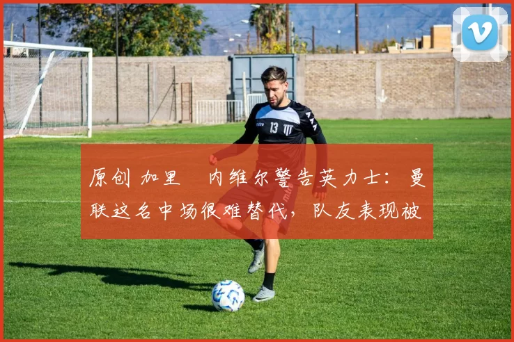原创 加里・内维尔警告英力士：曼联这名中场很难替代，队友表现被赞 “离谱”
