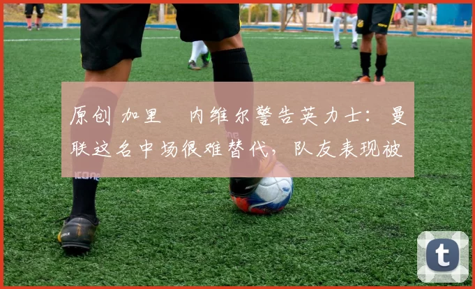 原创 加里・内维尔警告英力士：曼联这名中场很难替代，队友表现被赞 “离谱”
