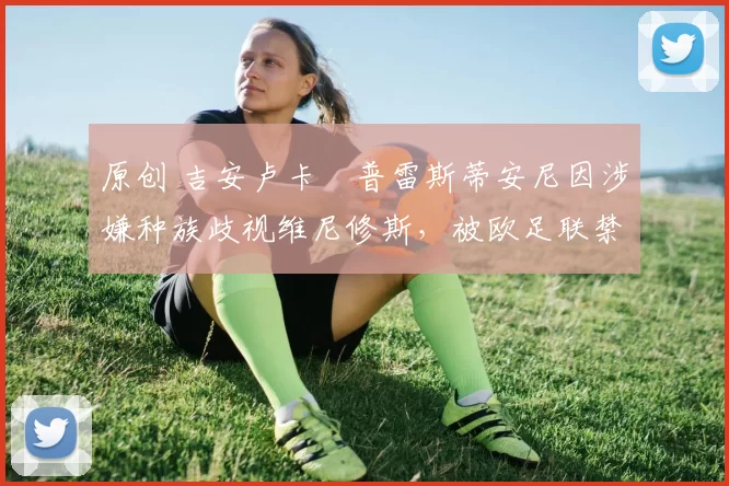 原创 吉安卢卡・普雷斯蒂安尼因涉嫌种族歧视维尼修斯，被欧足联禁赛