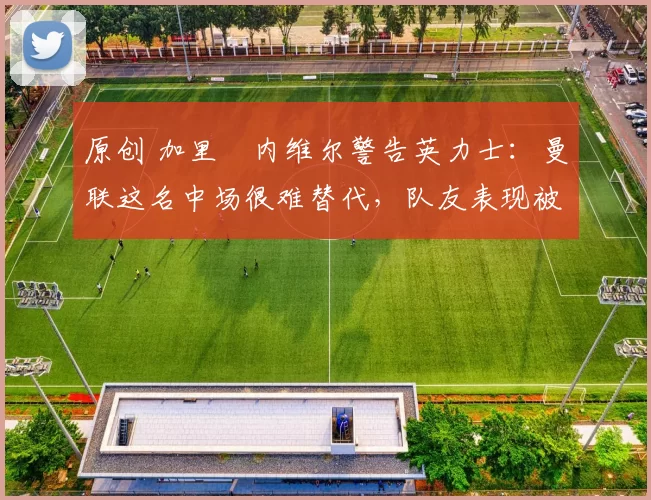 原创 加里・内维尔警告英力士：曼联这名中场很难替代，队友表现被赞 “离谱”