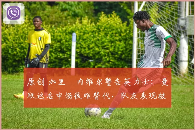 原创 加里・内维尔警告英力士：曼联这名中场很难替代，队友表现被赞 “离谱”