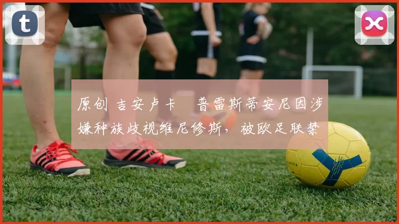 原创 吉安卢卡・普雷斯蒂安尼因涉嫌种族歧视维尼修斯,被欧足联禁赛