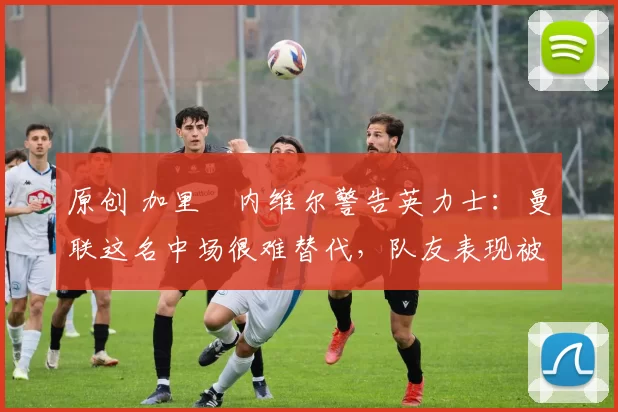 原创 加里・内维尔警告英力士：曼联这名中场很难替代，队友表现被赞 “离谱”