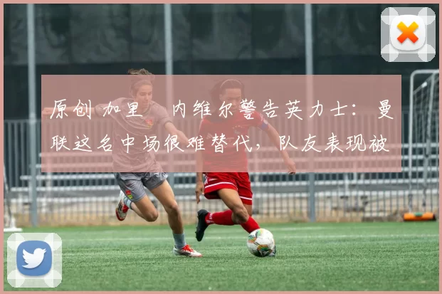 原创 加里・内维尔警告英力士：曼联这名中场很难替代，队友表现被赞 “离谱”