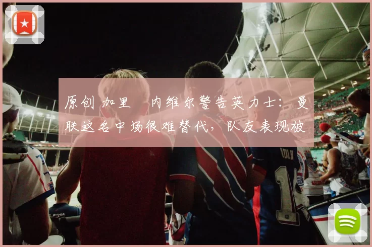 原创 加里・内维尔警告英力士：曼联这名中场很难替代，队友表现被赞 “离谱”