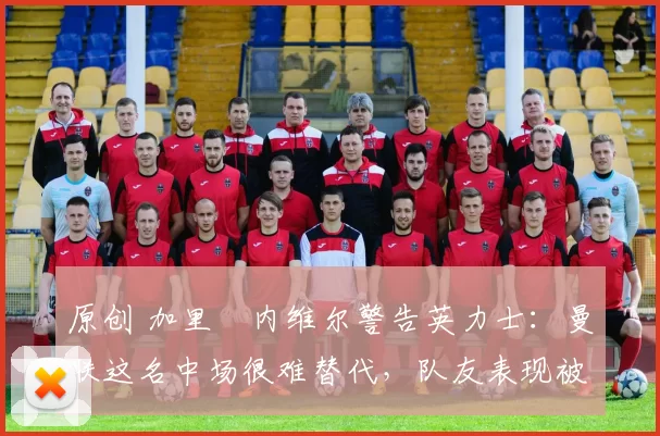 原创 加里・内维尔警告英力士:曼联这名中场很难替代,队友表现被赞 “离谱”
