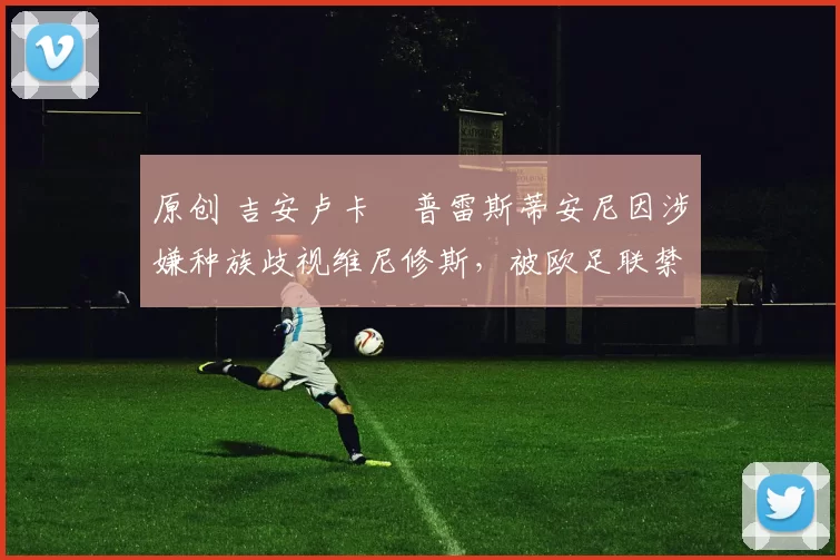 原创 吉安卢卡・普雷斯蒂安尼因涉嫌种族歧视维尼修斯,被欧足联禁赛