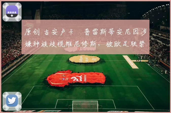 原创 吉安卢卡・普雷斯蒂安尼因涉嫌种族歧视维尼修斯，被欧足联禁赛