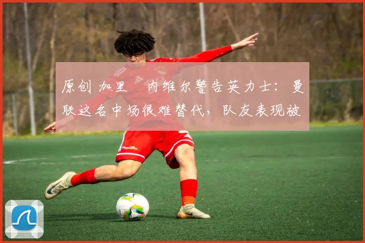 原创 加里・内维尔警告英力士：曼联这名中场很难替代，队友表现被赞 “离谱”