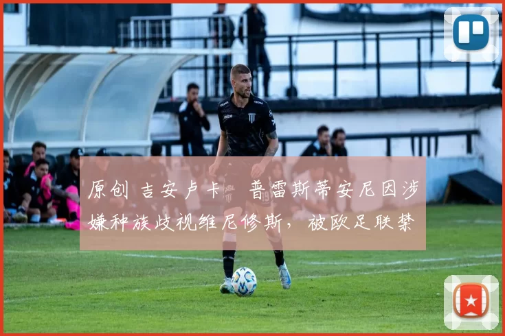 原创 吉安卢卡・普雷斯蒂安尼因涉嫌种族歧视维尼修斯，被欧足联禁赛