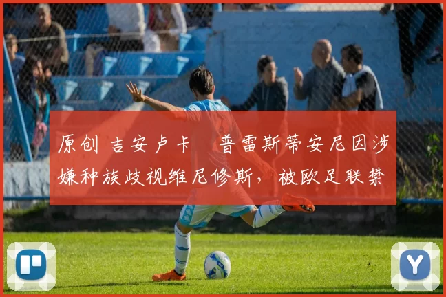 原创 吉安卢卡・普雷斯蒂安尼因涉嫌种族歧视维尼修斯,被欧足联禁赛