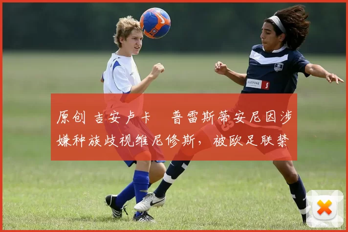 原创 吉安卢卡・普雷斯蒂安尼因涉嫌种族歧视维尼修斯，被欧足联禁赛