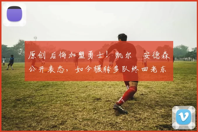 原创 后悔加盟勇士!凯尔・安德森公开表态,如今辗转多队终回老东家