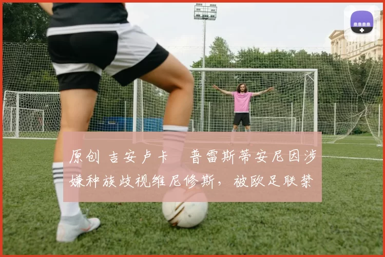 原创 吉安卢卡・普雷斯蒂安尼因涉嫌种族歧视维尼修斯，被欧足联禁赛