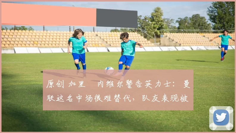 原创 加里・内维尔警告英力士：曼联这名中场很难替代，队友表现被赞 “离谱”