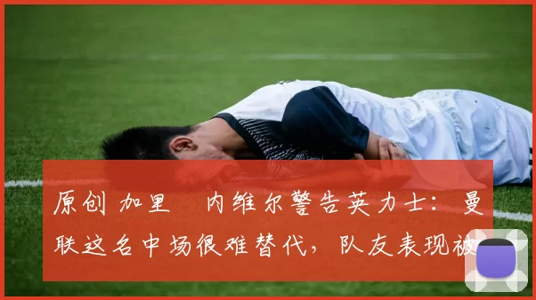 原创 加里・内维尔警告英力士：曼联这名中场很难替代，队友表现被赞 “离谱”