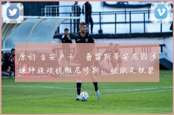 原创 吉安卢卡・普雷斯蒂安尼因涉嫌种族歧视维尼修斯,被欧足联禁赛