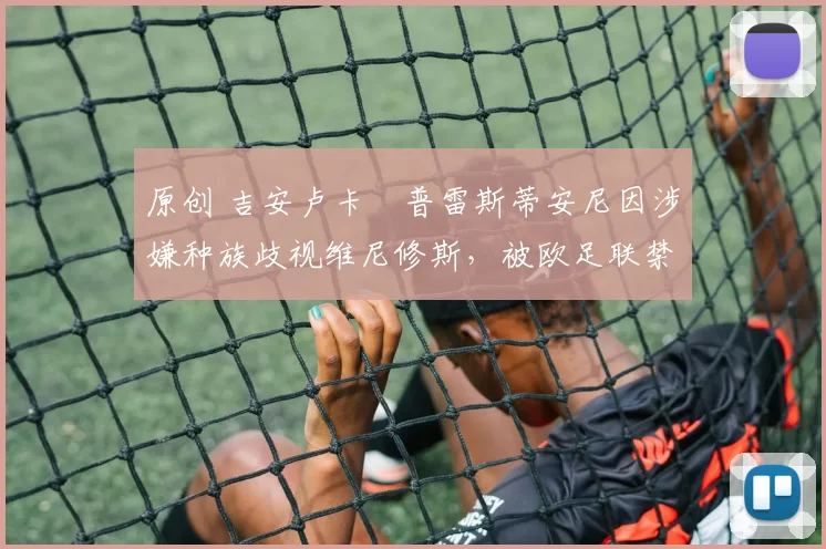 原创 吉安卢卡・普雷斯蒂安尼因涉嫌种族歧视维尼修斯,被欧足联禁赛