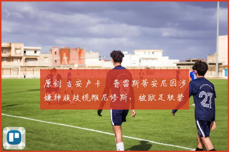 原创 吉安卢卡・普雷斯蒂安尼因涉嫌种族歧视维尼修斯，被欧足联禁赛