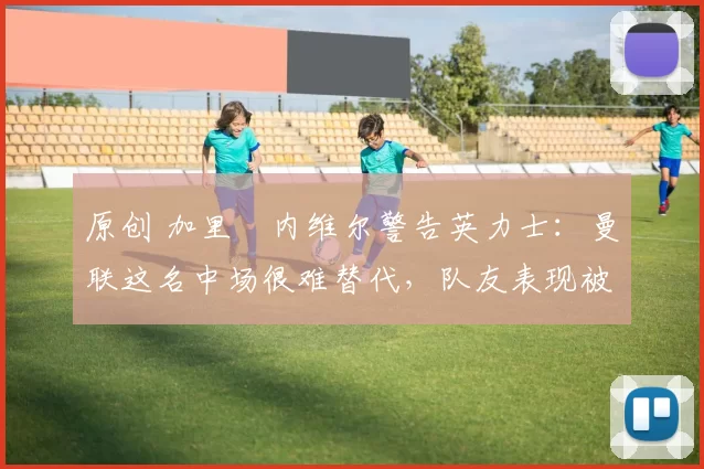 原创 加里・内维尔警告英力士：曼联这名中场很难替代，队友表现被赞 “离谱”