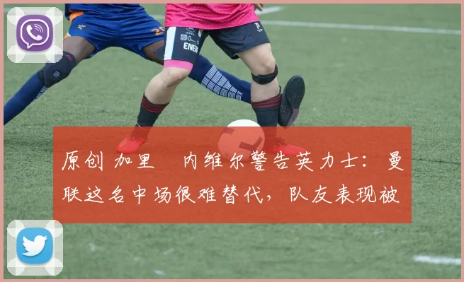 原创 加里・内维尔警告英力士:曼联这名中场很难替代,队友表现被赞 “离谱”