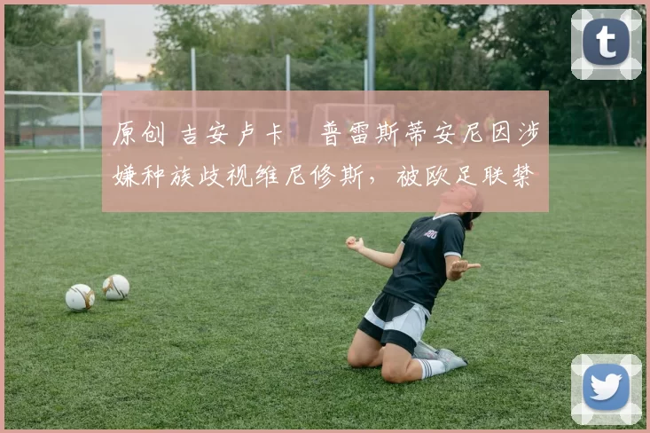 原创 吉安卢卡・普雷斯蒂安尼因涉嫌种族歧视维尼修斯，被欧足联禁赛