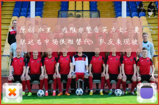 原创 加里・内维尔警告英力士：曼联这名中场很难替代，队友表现被赞 “离谱”