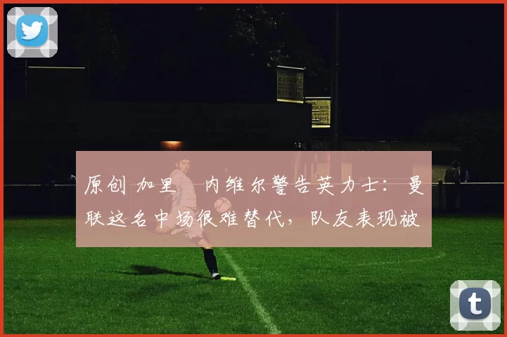 原创 加里・内维尔警告英力士:曼联这名中场很难替代,队友表现被赞 “离谱”