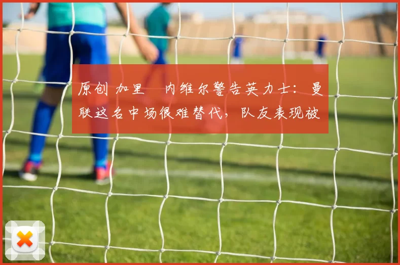 原创 加里・内维尔警告英力士：曼联这名中场很难替代，队友表现被赞 “离谱”